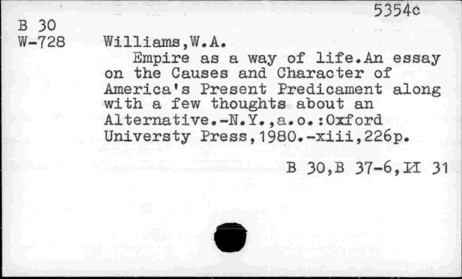 ﻿5354c B 30
W-728 Williams,W.A.
Empire as a way of life.An essay on the Causes and Character of America’s Present Predicament along with a few thoughts about an Alternative.-N.Y.,a.o.:Oxford Universty Press,1980.-xiii,226p.
B 30,B 37-6,11 31